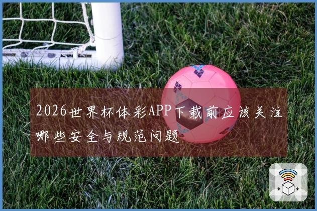 2026世界杯体彩APP下载前应该关注哪些安全与规范问题